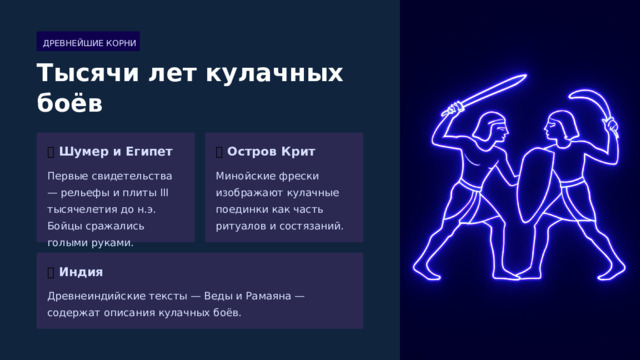  ДРЕВНЕЙШИЕ КОРНИ Тысячи лет кулачных боёв 🏺  Шумер и Египет 🏛️  Остров Крит Первые свидетельства — рельефы и плиты III тысячелетия до н.э. Бойцы сражались голыми руками. Минойские фрески изображают кулачные поединки как часть ритуалов и состязаний. 📜  Индия Древнеиндийские тексты — Веды и Рамаяна — содержат описания кулачных боёв. 