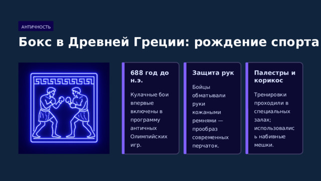  АНТИЧНОСТЬ Бокс в Древней Греции: рождение спорта 688 год до н.э. Защита рук Палестры и корикос Бойцы обматывали руки кожаными ремнями — прообраз современных перчаток. Кулачные бои впервые включены в программу античных Олимпийских игр. Тренировки проходили в специальных залах; использовались набивные мешки. 