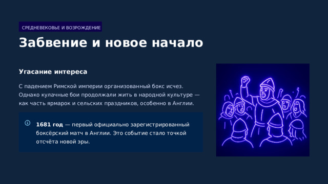  СРЕДНЕВЕКОВЬЕ И ВОЗРОЖДЕНИЕ Забвение и новое начало Угасание интереса С падением Римской империи организованный бокс исчез. Однако кулачные бои продолжали жить в народной культуре — как часть ярмарок и сельских праздников, особенно в Англии. 1681 год — первый официально зарегистрированный боксёрский матч в Англии. Это событие стало точкой отсчёта новой эры. 