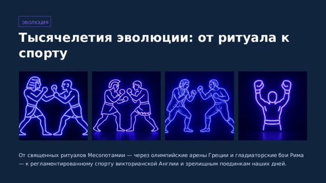  ЭВОЛЮЦИЯ Тысячелетия эволюции: от ритуала к спорту От священных ритуалов Месопотамии — через олимпийские арены Греции и гладиаторские бои Рима — к регламентированному спорту викторианской Англии и зрелищным поединкам наших дней. 