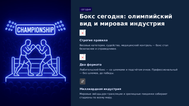  СЕГОДНЯ Бокс сегодня: олимпийский вид и мировая индустрия Строгие правила Весовые категории, судейство, медицинский контроль — бокс стал безопаснее и справедливее. Два формата Любительский бокс — со шлемами и подсчётом очков. Профессиональный — без шлемов, до победы. Миллиардная индустрия Мировые звёзды,ppv-трансляции и зрелищные поединки собирают стадионы по всему миру. 