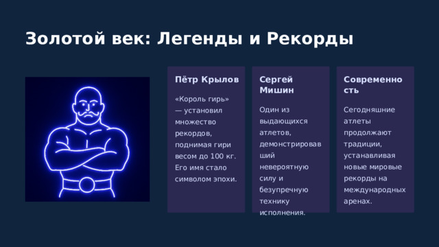  Золотой век: Легенды и Рекорды Пётр Крылов Сергей Мишин Современность «Король гирь» — установил множество рекордов, поднимая гири весом до 100 кг. Его имя стало символом эпохи. Один из выдающихся атлетов, демонстрировавший невероятную силу и безупречную технику исполнения. Сегодняшние атлеты продолжают традиции, устанавливая новые мировые рекорды на международных аренах. 