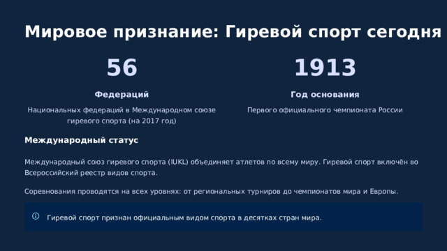  Мировое признание: Гиревой спорт сегодня 56 1913 Федераций Год основания Национальных федераций в Международном союзе гиревого спорта (на 2017 год) Первого официального чемпионата России Международный статус Международный союз гиревого спорта (IUKL) объединяет атлетов по всему миру. Гиревой спорт включён во Всероссийский реестр видов спорта. Соревнования проводятся на всех уровнях: от региональных турниров до чемпионатов мира и Европы. Гиревой спорт признан официальным видом спорта в десятках стран мира. 