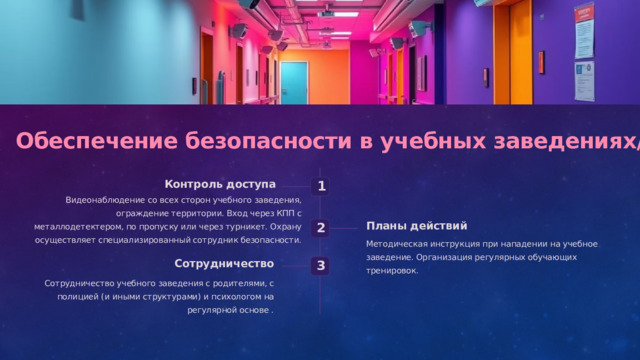  Обеспечение безопасности в учебных заведениях/школах Контроль доступа 1 Видеонаблюдение со всех сторон учебного заведения, ограждение территории. Вход через КПП с металлодетектером, по пропуску или через турникет. Охрану осуществляет специализированный сотрудник безопасности. Планы действий 2 Методическая инструкция при нападении на учебное заведение. Организация регулярных обучающих тренировок. Сотрудничество 3 Сотрудничество учебного заведения с родителями, с полицией (и иными структурами) и психологом на регулярной основе . 