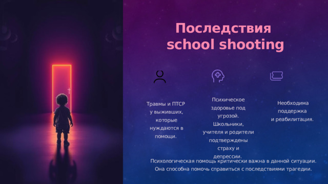  Последствия school shooting Психическое здоровье под угрозой. Школьники, учителя и родители подтверждены страху и депрессии. Необходима поддержка и реабилитация. Травмы и ПТСР у выживших, которые нуждаются в помощи. Психологическая помощь критически важна в данной ситуации. Она способна помочь справиться с последствиями трагедии. 