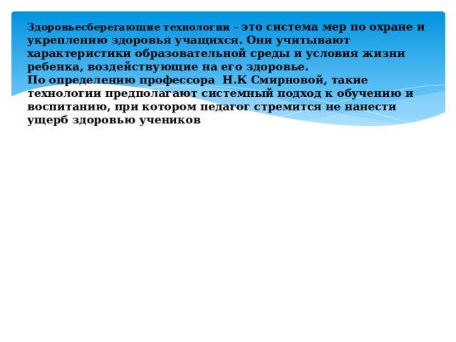 Здоровьесберегающие технологии – это система мер по охране и укреплению здоровья учащихся. Они учитывают характеристики образовательной среды и условия жизни ребенка, воздействующие на его здоровье.  По определению профессора Н.К Смирновой, такие технологии предполагают системный подход к обучению и воспитанию, при котором педагог стремится не нанести ущерб здоровью учеников 