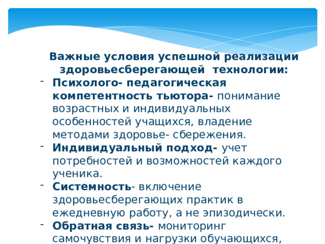 Важные условия успешной реализации здоровьесберегающей технологии: Психолого- педагогическая компетентность тьютора- понимание возрастных и индивидуальных особенностей учащихся, владение методами здоровье- сбережения. Индивидуальный подход- учет потребностей и возможностей каждого ученика. Системность - включение здоровьесберегающих практик в ежедневную работу, а не эпизодически. Обратная связь- мониторинг самочувствия и нагрузки обучающихся, корректировка методов при необходимости. 