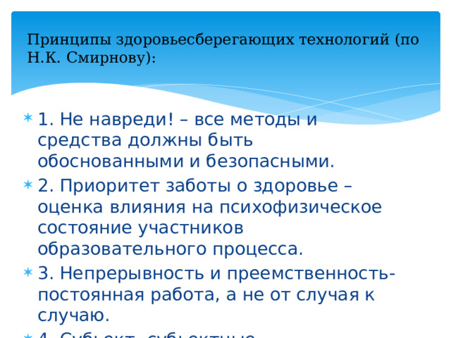 Принципы здоровьесберегающих технологий (по Н.К. Смирнову): 1. Не навреди! – все методы и средства должны быть обоснованными и безопасными. 2. Приоритет заботы о здоровье – оценка влияния на психофизическое состояние участников образовательного процесса. 3. Непрерывность и преемственность- постоянная работа, а не от случая к случаю. 4. Субьект- субьектные взимоотношения – учащийся участвует в здоровьесберегающих мероприятиях.  