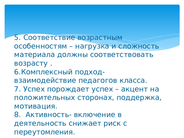 5. Соответствие возрастным особенностям – нагрузка и сложность материала должны соответствовать возрасту .  6.Комплексный подход- взаимодействие педагогов класса.  7. Успех порождает успех – акцент на положительных сторонах, поддержка, мотивация.  8. Активность- включение в деятельность снижает риск с переутомления. 