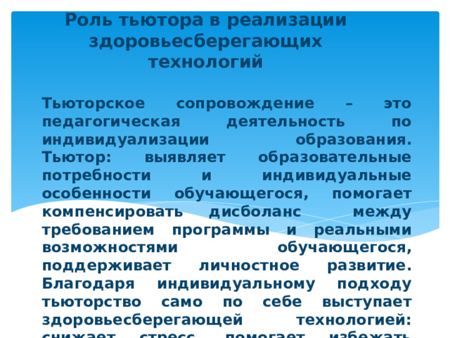 Роль тьютора в реализации здоровьесберегающих технологий Тьюторское сопровождение – это педагогическая деятельность по индивидуализации образования.  Тьютор: выявляет образовательные потребности и индивидуальные особенности обучающегося, помогает компенсировать дисболанс между требованием программы и реальными возможностями обучающегося, поддерживает личностное развитие.  Благодаря индивидуальному подходу тьюторство само по себе выступает здоровьесберегающей технологией: снижает стресс, помогает избежать перегрузок, создает благоприятную психологическую атмосферу. 