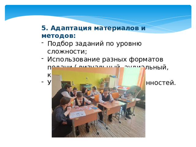5. Адаптация материалов и методов: Подбор заданий по уровню сложности; Использование разных форматов подачи ( визуальный, аудиальный, кинестический) Учет индивидуальных особенностей. 