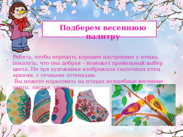  Подберем весеннюю палитру Ребята, чтобы передать хорошее настроение у птицы, показать, что она добрая – поможет правильный выбор цвета. Не зря художники изображали сказочных птиц яркими, с сочными оттенками.  Вы можете нарисовать на птицах волшебные весенние цветы, листья, узоры…  МАРКЕЛОВА ТАТЬЯНА ВЛАДИМИРОВНА 