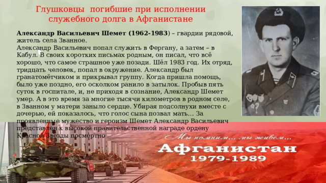 Глушковцы погибшие при исполнении служебного долга в Афганистане Александр Васильевич   Шемет (1962-1983 ) – гвардии рядовой, житель села Званное. Александр Васильевич попал служить в Фергану, а затем – в Кабул. В своих коротких письмах родным, он писал, что всё хорошо, что самое страшное уже позади. Шёл 1983 год. Их отряд, тридцать человек, попал в окружение. Александр был гранатомётчиком и прикрывал группу. Когда пришла помощь, было уже поздно, его осколком ранило в затылок. Пробыв пять суток в госпитале, и, не приходя в сознание, Александр Шемет умер. А в это время за многие тысячи километров в родном селе, в Званном у матери заныло сердце. Убирая подсолнухи вместе с дочерью, ей показалось, что голос сына позвал мать… За проявленные мужество и героизм Шемет Александр Васильевич представлен к высокой правительственной награде ордену Красной Звезды посмертно 
