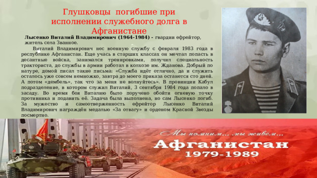 Глушковцы погибшие при исполнении служебного долга в Афганистане Лысенко Виталий Владимирович (1964-1984) - гвардии ефрейтор, житель села Званное.   Виталий Владимирович нес военную службу с февраля 1983 года в республике Афганистан. Еще учась в старших классах он мечтал попасть в десантные войска, занимался тренировками, получил специальность тракториста, до службы в армии работал в колхозе им. Жданова. Добрый по натуре, домой писал такие письма: «Служба идёт отлично, да и служить осталось уже совсем немножко, завтра до моего приказа останется сто дней. А потом «дембель», так что за меня не волнуйтесь». В провинции Кабул подразделение, в котором служил Виталий, 3 сентября 1984 года попало в засаду. Во время боя Виталию было поручено обойти огневую точку противника и подавить её. Задача была выполнена, но сам Лысенко погиб. За мужество и самоотверженность ефрейтор Лысенко Виталий Владимирович награждён медалью «За отвагу» и орденом Красной Звезды посмертно. 