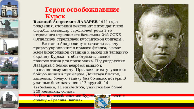 Герои освобождавшие Курск Василий Андреевич ЛАЗАРЕВ 1911 года рождения, старший лейтенант интендантской службы, командир стрелковой роты 2-го отдельного стрелкового батальона 248 ОСКБ (Отдельной стрелковой курсантской бригады). Василию Андреевичу поставили задачу: прорыв укрепления с правого фланга, захват железнодорожной станции и выход на западную окраину Курска, чтобы отрезать подвоз подкрепления для противника. Подразделение Лазарева с боями вовремя вышло к назначенному месту. Проявляя отвагу, увлекал бойцов личным примером. Действуя быстро, выполнил боевую задачу без больших потерь. В уличных боях захвачено 12 орудий, 14 автомашин, 11 минометов, уничтожено более 250 немецких солдат. За бои по освобождению Курска представлен к ордену «Красная Звезда». 