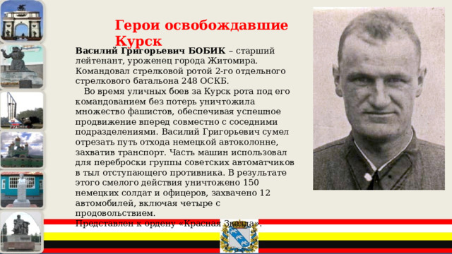 Герои освобождавшие Курск Василий Григорьевич БОБИК – старший лейтенант, уроженец города Житомира. Командовал стрелковой ротой 2-го отдельного стрелкового батальона 248 ОСКБ.  Во время уличных боев за Курск рота под его командованием без потерь уничтожила множество фашистов, обеспечивая успешное продвижение вперед совместно с соседними подразделениями. Василий Григорьевич сумел отрезать путь отхода немецкой автоколонне, захватив транспорт. Часть машин использовал для переброски группы советских автоматчиков в тыл отступающего противника. В результате этого смелого действия уничтожено 150 немецких солдат и офицеров, захвачено 12 автомобилей, включая четыре с продовольствием. Представлен к ордену «Красная Звезда». 