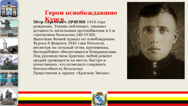 Герои освобождавшие Курск Пётр Сергеевич ДРЯГИН 1918 года рождения. Техник-лейтенант, занимал должность начальника артснабжения в 3-м стрелковом батальоне 248 ОСКБ. Выполняя боевой приказ по освобождению Курска 8 февраля 1943 года батальон, несмотря на сильный огонь противника, бесперебойно обеспечивался боеприпасами. Под руководством Дрягина любой ремонт орудий проводился на месте, быстро и качественно, что позволило сохранить боеспособность батальона. Представлен к ордену «Красная Звезда». 
