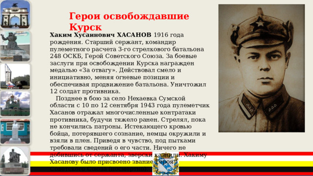 Герои освобождавшие Курск Хаким Хусаинович ХАСАНОВ 1916 года рождения. Старший сержант, командир пулеметного расчета 3-го стрелкового батальона 248 ОСКБ, Герой Советского Союза. За боевые заслуги при освобождении Курска награжден медалью «За отвагу». Действовал смело и инициативно, меняя огневые позиции и обеспечивая продвижение батальона. Уничтожил 12 солдат противника.  Позднее в бою за село Нехаевка Сумской области с 10 по 12 сентября 1943 года пулеметчик Хасанов отражал многочисленные контратаки противника, будучи тяжело ранен. Стрелял, пока не кончились патроны. Истекающего кровью бойца, потерявшего сознание, немцы окружили и взяли в плен. Приведя в чувство, под пытками требовали сведений о его части. Ничего не добившись от сержанта, зверски казнили. Хакиму Хасанову было присвоено звание Героя Советского Союза (посмертно). 