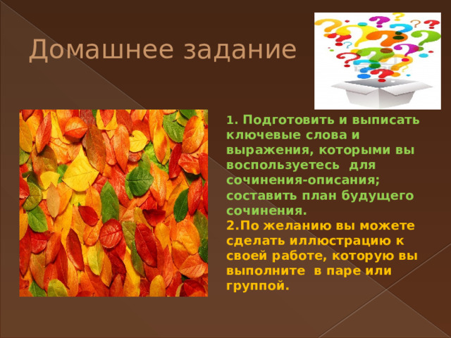 Домашнее задание 1. Подготовить и выписать ключевые слова и выражения, которыми вы воспользуетесь для сочинения-описания; составить план будущего сочинения. 2.По желанию вы можете сделать иллюстрацию к своей работе, которую вы выполните в паре или группой. 