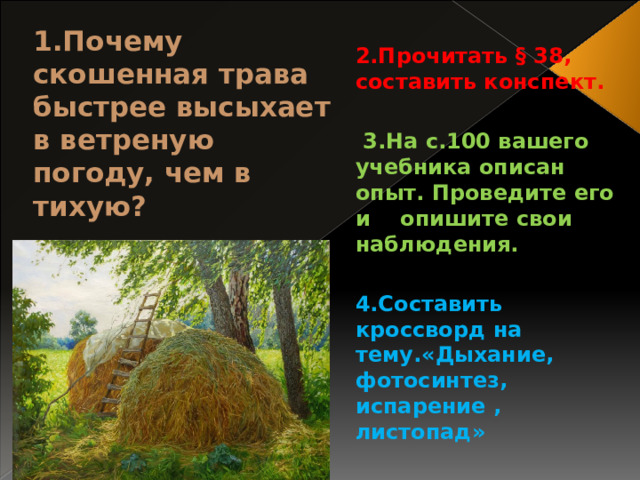  2.Прочитать § 38, составить конспект.   3.На с.100 вашего учебника описан опыт. Проведите его и опишите свои наблюдения.  4.Составить кроссворд на тему.«Дыхание, фотосинтез, испарение , листопад» 1.Почему скошенная трава быстрее высыхает в ветреную погоду, чем в тихую? 