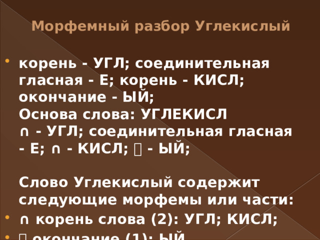 Морфемный разбор Углекислый   корень - УГЛ; соединительная гласная - Е; корень - КИСЛ; окончание - ЫЙ;   Основа слова: УГЛЕКИСЛ  ∩ - УГЛ; соединительная гласная - Е; ∩ - КИСЛ; ⏰ - ЫЙ;    Слово Углекислый содержит следующие морфемы или части: ∩ корень слова (2): УГЛ; КИСЛ; ⏰ окончание (1): ЫЙ.  