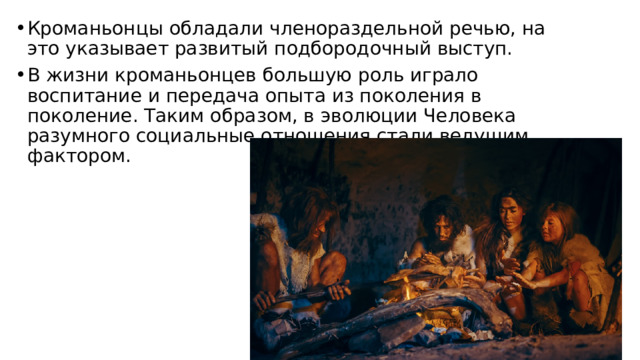 Кроманьонцы обладали членораздельной речью, на это указывает развитый подбородочный выступ. В жизни кроманьонцев большую роль играло воспитание и передача опыта из поколения в поколение. Таким образом, в эволюции Человека разумного социальные отношения стали ведущим фактором. 