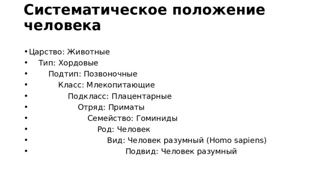 Систематическое положение человека   Царство: Животные      Тип: Хордовые            Подтип: Позвоночные                Класс: Млекопитающие                  Подкласс: Плацентарные                          Отряд: Приматы                           Семейство: Гоминиды                               Род: Человек                                  Вид: Человек разумный (Homo sapiens)                                         Подвид: Человек разумный   
