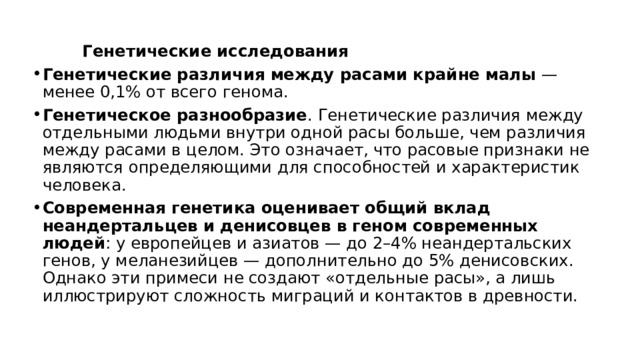  Генетические исследования Генетические различия между расами крайне малы  — менее 0,1% от всего генома. Генетическое разнообразие . Генетические различия между отдельными людьми внутри одной расы больше, чем различия между расами в целом. Это означает, что расовые признаки не являются определяющими для способностей и характеристик человека. Современная генетика оценивает общий вклад неандертальцев и денисовцев в геном современных людей : у европейцев и азиатов — до 2–4% неандертальских генов, у меланезийцев — дополнительно до 5% денисовских. Однако эти примеси не создают «отдельные расы», а лишь иллюстрируют сложность миграций и контактов в древности. 