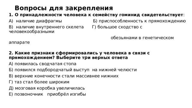 Вопросы для закрепления   1. О принадлежности человека к семейству гоминид свидетельствует : А)  наличие диафрагмы                       Б) приспособленность к прямохождению В)  наличие внутреннего скелета     Г) большое сходство с человекообразными  обезьянами в генетическом аппарате   2. Какие признаки сформировались у человека в связи с прямохождением? Выберите три верных ответа А) появилась сводчатая стопа                                  Б) появился подбородчатый выступ на нижней челюсти         В) верхние конечности стали массивнее нижних Г) таз стал более широким                Д) мозговая коробка увеличилась Е) позвоночник приобрёл изгибы 