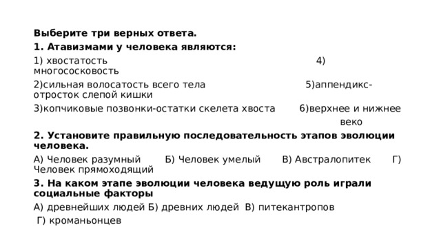 Выберите три верных ответа. 1. Атавизмами у человека являются: 1) хвостатость                                                                4) многососковость 2)сильная волосатость всего тела                                 5)аппендикс-отросток слепой кишки 3)копчиковые позвонки-остатки скелета хвоста        6)верхнее и нижнее  веко 2. Установите правильную последовательность этапов эволюции человека. А) Человек разумный        Б) Человек умелый       В) Австралопитек       Г) Человек прямоходящий 3. На каком этапе эволюции человека ведущую роль играли социальные факторы А) древнейших людей Б) древних людей  В) питекантропов   Г) кроманьонцев 