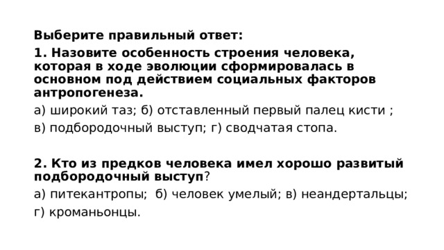 Выберите правильный ответ: 1. Назовите особенность строения человека, которая в ходе эволюции сформировалась в основном под действием социальных факторов антропогенеза. а) широкий таз; б) отставленный первый палец кисти ; в) подбородочный выступ; г) сводчатая стопа. 2. Кто из предков человека имел хорошо развитый подбородочный выступ ? а) питекантропы; б) человек умелый; в) неандертальцы; г) кроманьонцы. 