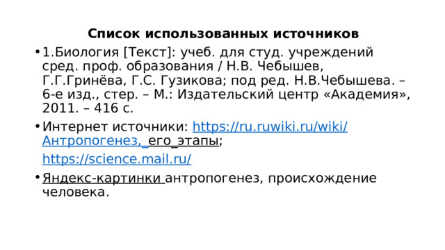 Список использованных источников 1.Биология [Текст]: учеб. для студ. учреждений сред. проф. образования / Н.В. Чебышев, Г.Г.Гринёва, Г.С. Гузикова; под ред. Н.В.Чебышева. – 6-е изд., стер. – М.: Издательский центр «Академия», 2011. – 416 с. Интернет источники: https://ru.ruwiki.ru/wiki/ Антропогенез,_ его_этапы ;  https://science.mail.ru/ Яндекс-картинки антропогенез, происхождение человека. 