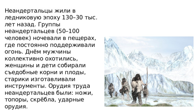 Неандертальцы жили в ледниковую эпоху 130–30 тыс. лет назад. Группы неандертальцев (50–100 человек) ночевали в пещерах, где постоянно поддерживали огонь. Днём мужчины коллективно охотились, женщины и дети собирали съедобные корни и плоды, старики изготавливали инструменты. Орудия труда неандертальцев были: ножи, топоры, скрёбла, ударные орудия. 