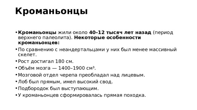 Кроманьонцы   Кроманьонцы  жили около  40–12 тысяч лет назад  (период верхнего палеолита).  Некоторые особенности кроманьонцев: По сравнению с неандертальцами у них был менее массивный скелет. Рост достигал 180 см. Объём мозга — 1400–1900 см³. Мозговой отдел черепа преобладал над лицевым. Лоб был прямым, имел высокий свод. Подбородок был выступающим. У кроманьонцев сформировалась прямая походка. 