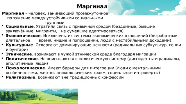 Маргинал Маргинал – человек, занимающий промежуточное положение между устойчивыми социальными группами Социальные . Утратили связь с привычной средой (бездомные, бывшие заключённые, мигранты, не сумевшие адаптироваться) Экономические . Исключены из системы экономических отношений (безработные длительное время, нищие и попрошайки, люди с нестабильными доходами) Культурные . Отвергают доминирующие ценности (радикальных субкультур, гении и бунтари) Этнические . возникают в чужой этнической среде благодаря миграции Политические . Не вписываются в политическую систему (диссиденты и радикалы, аполитичные люди) Психологические . Имеют барьеры для интеграции (люди с ментальными особенностями, жертвы психологических травм, социальные интроверты) Религиозные . Возникают вне традиционных конфессий 