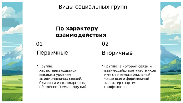 Виды социальных групп По характеру взаимодействия 01 02 Первичные Вторичные Группа, характеризующаяся высоким уровнем эмоциональных связей, близости и солидарности её членов (семья, друзья) Группа, в которой связи и взаимодействия участников имеют неэмоциональный, чаще всего формальный характер (партия, профсоюзы) 