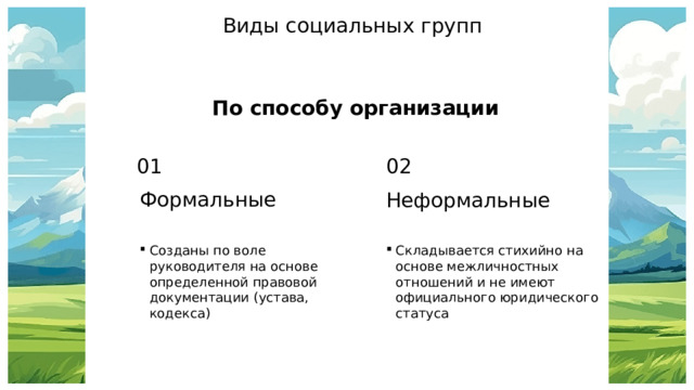 Виды социальных групп По способу организации 01 02 Формальные Неформальные Созданы по воле руководителя на основе определенной правовой документации (устава, кодекса) Складывается стихийно на основе межличностных отношений и не имеют официального юридического статуса 