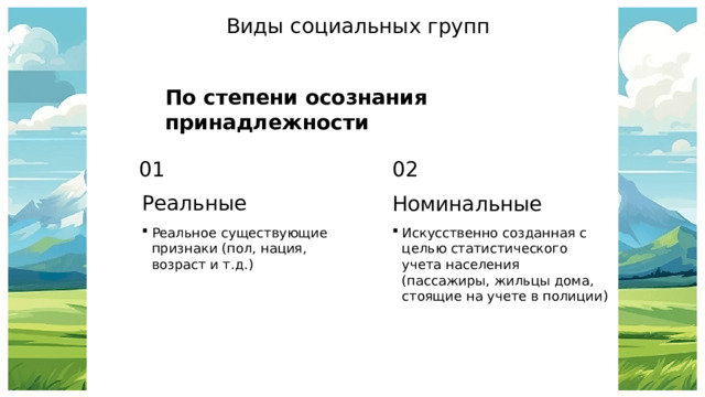 Виды социальных групп По степени осознания принадлежности 01 02 Реальные Номинальные Реальное существующие признаки (пол, нация, возраст и т.д.) Искусственно созданная с целью статистического учета населения (пассажиры, жильцы дома, стоящие на учете в полиции) 