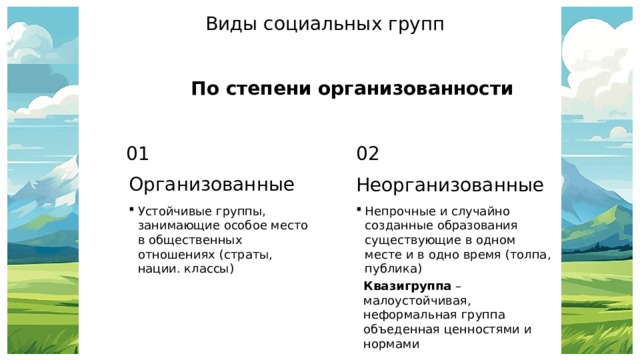 Виды социальных групп По степени организованности 01 02 Организованные Неорганизованные Устойчивые группы, занимающие особое место в общественных отношениях (страты, нации. классы) Непрочные и случайно созданные образования существующие в одном месте и в одно время (толпа, публика) Квазигруппа – малоустойчивая, неформальная группа объеденная ценностями и нормами 