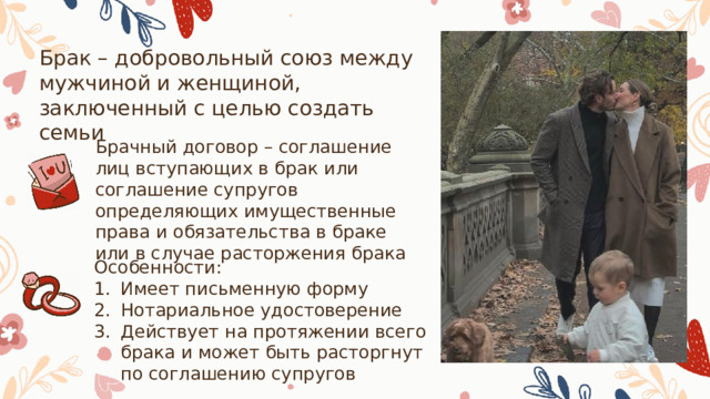 Брак – добровольный союз между мужчиной и женщиной, заключенный с целью создать семьи Брачный договор – соглашение лиц вступающих в брак или соглашение супругов определяющих имущественные права и обязательства в браке или в случае расторжения брака Особенности: Имеет письменную форму Нотариальное удостоверение Действует на протяжении всего брака и может быть расторгнут по соглашению супругов 