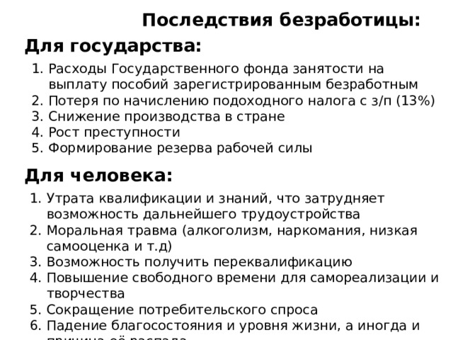 Последствия безработицы: Для государства: Расходы Государственного фонда занятости на выплату пособий зарегистрированным безработным Потеря по начислению подоходного налога с з/п (13%) Снижение производства в стране Рост преступности Формирование резерва рабочей силы Для человека: Утрата квалификации и знаний, что затрудняет возможность дальнейшего трудоустройства Моральная травма (алкоголизм, наркомания, низкая самооценка и т.д) Возможность получить переквалификацию Повышение свободного времени для самореализации и творчества Сокращение потребительского спроса Падение благосостояния и уровня жизни, а иногда и причина её распада Усиление трудовой мотивации 
