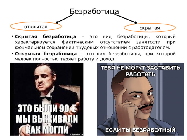 Безработица открытая скрытая Скрытая безработица – это вид безработицы, который характеризуется фактическим отсутствием занятости при формальном сохранении трудовых отношений с работодателем. Открытая безработица – это вид безработицы, при которой челоек полностью теряет работу и доход. 