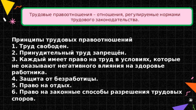 Трудовые правоотношения – отношения, регулируемые нормами трудового законодательства. Принципы трудовых правоотношений 1. Труд свободен.  2. Принудительный труд запрещён.  3. Каждый имеет право на труд в условиях, которые не оказывают негативного влияния на здоровье работника.  4. Защита от безработицы.  5. Право на отдых.  6. Право на законные способы разрешения трудовых споров.  