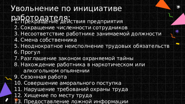 Увольнение по инициативе работодателя: 1. Прекращение действия предприятия 2. Сокращение численности сотрудников 3. Несоответствие работнике занимаемой должности 4. Смена собственника 5. Неоднократное неисполнение трудовых обязательств 6. Прогул 7. Разглашение законом охраняемой тайны 8. Нахождение работника в наркотическом или алкогольном опьянении 9. Сезонная работа 10. Совершение аморального поступка 11. Нарушение требований охраны труда 12. Хищение по месту труда 13. Предоставление ложной информации 