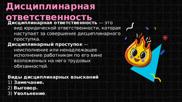 Дисциплинарная ответственность Дисциплинарная ответственность  — это вид юридической ответственности, которая наступает за совершение дисциплинарного проступка. Дисциплинарный проступок  — неисполнение или ненадлежащее исполнение работником по его вине возложенных на него трудовых обязанностей.  Виды дисциплинарных взысканий 1)  Замечание.   2)  Выговор.   3)  Увольнение . 