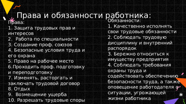 Права и обязанности работника: Права:  1. Защита трудовых прав и интересов  2. Работа по специальности  3. Создание проф. союзов  4. Безопасные условия труда и его охрана  5. Право на рабочее место  6.Проходить проф. подготовку и переподготовку  7. Изменять, расторгать и заключать трудовой договор  8. Отдых  9. Возмещение ущерба  10. Разрешать трудовые споры Обязанности:  1. Качественно исполнять свои трудовые обязанности  2. Соблюдать трудовую дисциплину и внутренний распорядок  3. Бережно относиться к имуществу предприятия  4. Соблюдать требования охраны труда и содействовать обеспечению безопасности труда, а также оповещение работодателя о ситуации, угрожающей жизни работника 