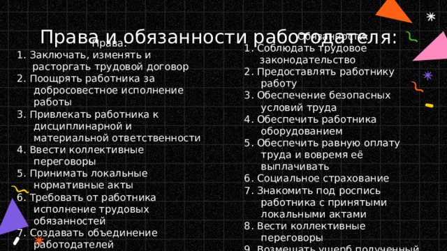 Права и обязанности работодателя: Обязанности: 1. Соблюдать трудовое законодательство 2. Предоставлять работнику работу 3. Обеспечение безопасных условий труда 4. Обеспечить работника оборудованием 5. Обеспечить равную оплату труда и вовремя её выплачивать 6. Социальное страхование 7. Знакомить под роспись работника с принятыми локальными актами 8. Вести коллективные переговоры 9. Возмещать ущерб полученный на рабочем месте Права: 1. Заключать, изменять и расторгать трудовой договор 2. Поощрять работника за добросовестное исполнение работы 3. Привлекать работника к дисциплинарной и материальной ответственности 4. Ввести коллективные переговоры 5. Принимать локальные нормативные акты 6. Требовать от работника исполнение трудовых обязанностей 7. Создавать объединение работодателей 