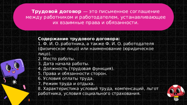 Трудовой договор  — это письменное соглашение между работником и работодателем, устанавливающее их взаимные права и обязанности. Содержание трудового договора: 1. Ф. И. О. работника, а также Ф. И. О. работодателя (физическое лицо) или наименование (юридическое лицо). 2. Место работы. 3. Дата начала работы.  4. Должность (трудовая функция). 5. Права и обязанности сторон.  6. Условия оплаты труда. 7. Режим труда и отдыха. 8. Характеристика условий труда, компенсаций, льгот работника, условия социального страхования. 