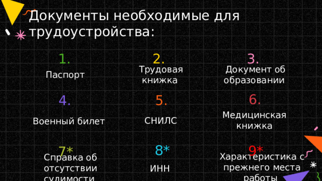 Документы необходимые для трудоустройства: 1. 2. 3. Паспорт Трудовая книжка Документ об образовании 6. 5. 4. Медицинская книжка СНИЛС Военный билет 8* 9* 7* Характеристика с прежнего места работы Справка об отсутствии судимости ИНН 
