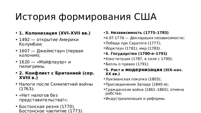 История формирования США 1. Колонизация (XVI–XVII вв.) 1492 — открытие Америки Колумбом; 1607 — Джеймстаун (первая колония); 1620 — «Мэйфлауэр» и пилигримы. 2. Конфликт с Британией (сер. XVIII в.) Налоги после Семилетней войны (1763); «Нет налогов без представительства!»; Бостонская резня (1770), Бостонское чаепитие (1773). 3. Независимость (1775–1783) 4.07.1776 — Декларация независимости; Победа при Саратоге (1777); Йорктаун (1781), мир (1783). 4. Государство (1780‑е–1791) Конституция (1787, в силе с 1790); Билль о правах (1791). 5. Рост и модернизация (XIX–нач. XX вв.) Луизианская покупка (1803); Присоединение Запада (1840‑е); Гражданская война (1861–1865), отмена рабства; Индустриализация и реформы. 